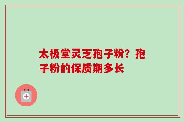 太极堂灵芝孢子粉?孢子粉的保质期多长 太极堂灵芝孢子粉?孢子粉的保质期多长