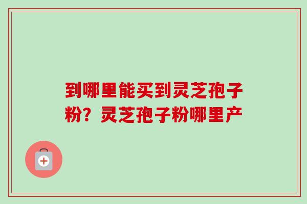 到哪里能买到灵芝孢子粉？灵芝孢子粉哪里产