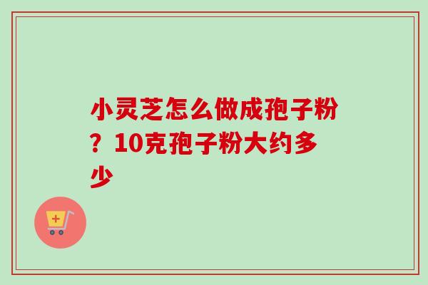 小灵芝怎么做成孢子粉?10克孢子粉大约多少 小灵芝怎么做成孢子粉?10克孢子粉大约多少