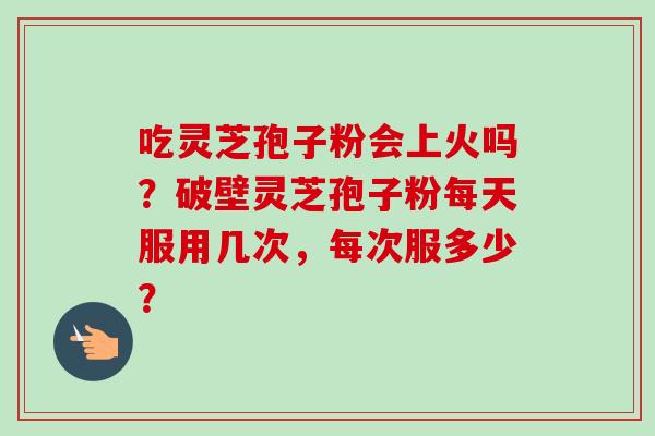 吃灵芝孢子粉会上火吗?破壁灵芝孢子粉每天服用几次,每次服多少? 吃灵芝孢子粉会上火吗?破壁灵芝孢子粉每天服用几次,每次服多少?