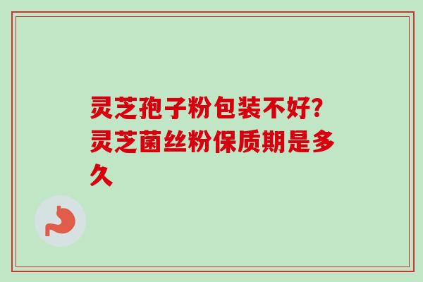 灵芝孢子粉包装不好?灵芝菌丝粉保质期是多久 灵芝孢子粉包装不好?灵芝菌丝粉保质期是多久