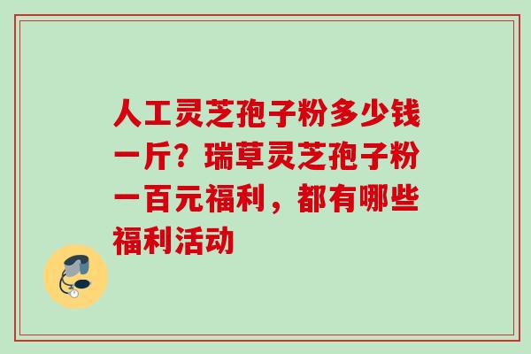 人工灵芝孢子粉多少钱一斤?瑞草灵芝孢子粉一百元福利,都有哪些福利活动 人工灵芝孢子粉多少钱一斤?瑞草灵芝孢子粉一百元福利,都有哪些福利活动