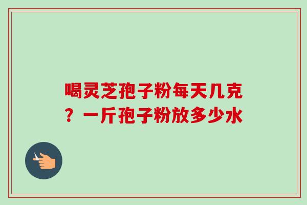 喝灵芝孢子粉每天几克？一斤孢子粉放多少水