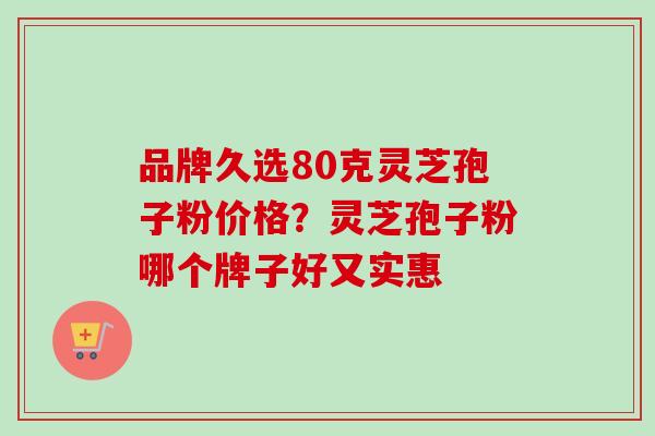 品牌久选80克灵芝孢子粉价格？灵芝孢子粉哪个牌子好又实惠