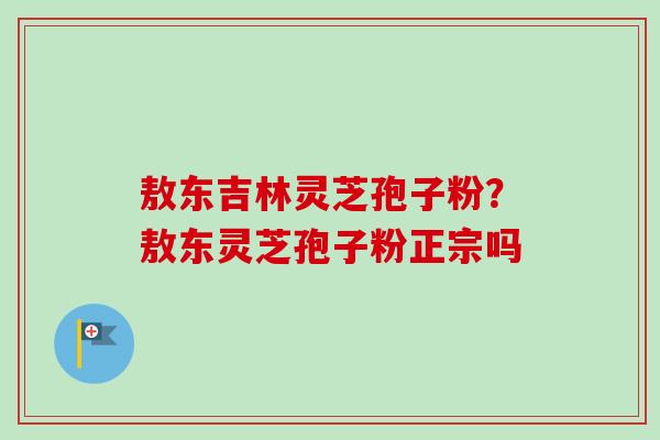 敖东吉林灵芝孢子粉？敖东灵芝孢子粉正宗吗
