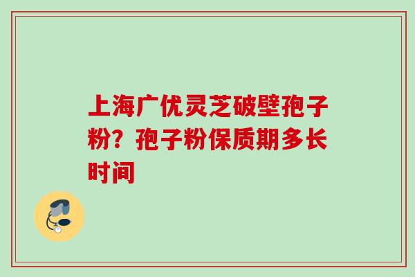 上海广优灵芝破壁孢子粉?孢子粉保质期多长时间 上海广优灵芝破壁孢子粉?孢子粉保质期多长时间
