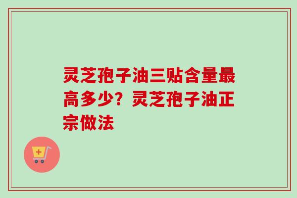 灵芝孢子油三贴含量高多少？灵芝孢子油正宗做法