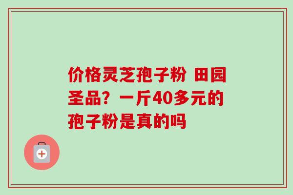 价格灵芝孢子粉 田园圣品?一斤40多元的孢子粉是真的吗 价格灵芝孢子粉 田园圣品?一斤40多元的孢子粉是真的吗