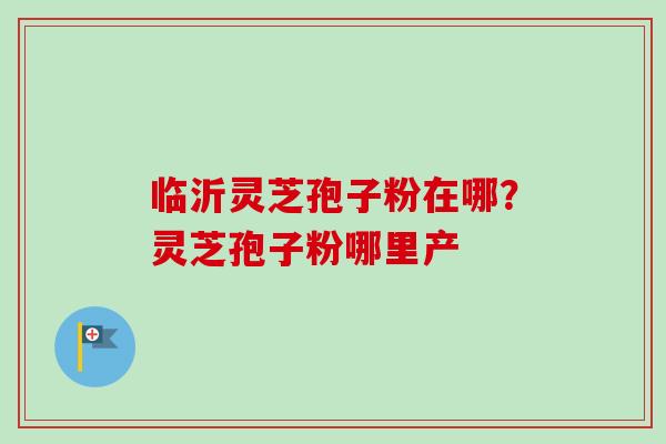 临沂灵芝孢子粉在哪?灵芝孢子粉哪里产 临沂灵芝孢子粉在哪?灵芝孢子粉哪里产