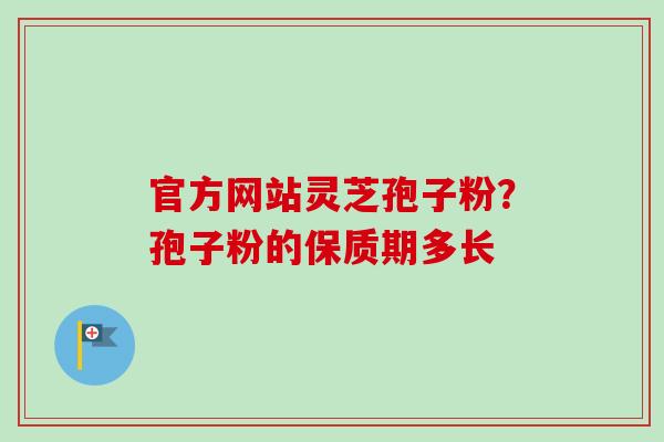 官方网站灵芝孢子粉?孢子粉的保质期多长 官方网站灵芝孢子粉?孢子粉的保质期多长