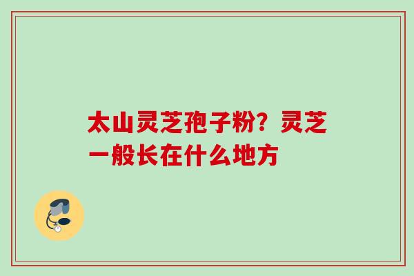 太山灵芝孢子粉?灵芝一般长在什么地方 太山灵芝孢子粉?灵芝一般长在什么地方