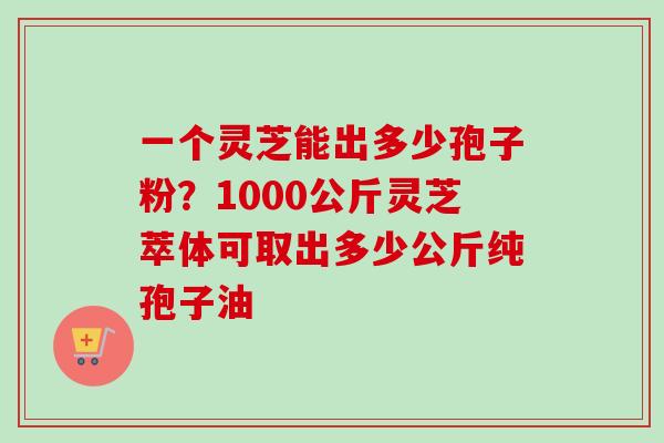 一个灵芝能出多少孢子粉?1000公斤灵芝萃体可取出多少公斤纯孢子油 一个灵芝能出多少孢子粉?1000公斤灵芝萃体可取出多少公斤纯孢子油