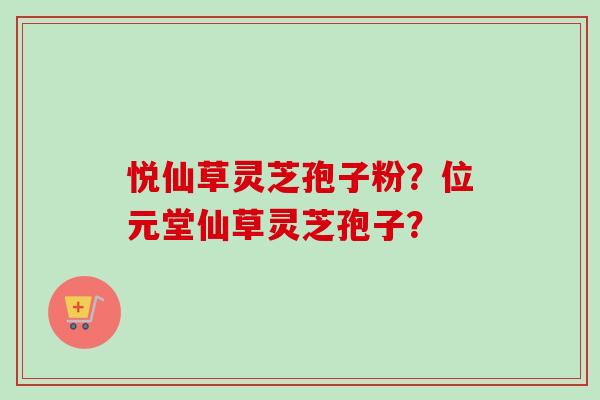 悦仙草灵芝孢子粉?位元堂仙草灵芝孢子? 悦仙草灵芝孢子粉?位元堂仙草灵芝孢子?
