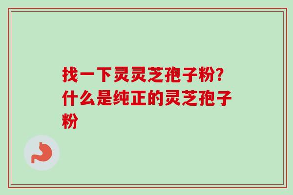 找一下灵灵芝孢子粉?什么是纯正的灵芝孢子粉 找一下灵灵芝孢子粉?什么是纯正的灵芝孢子粉