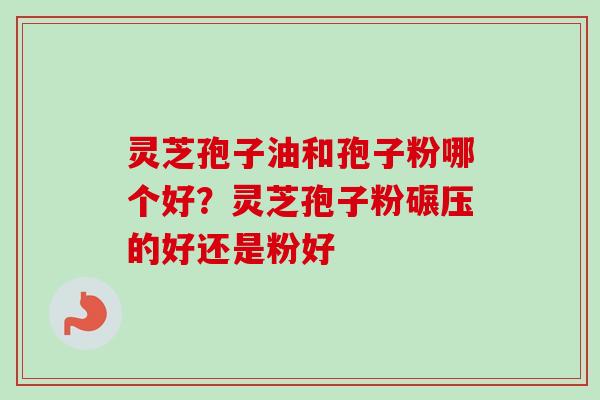 灵芝孢子油和孢子粉哪个好？灵芝孢子粉碾压的好还是粉好