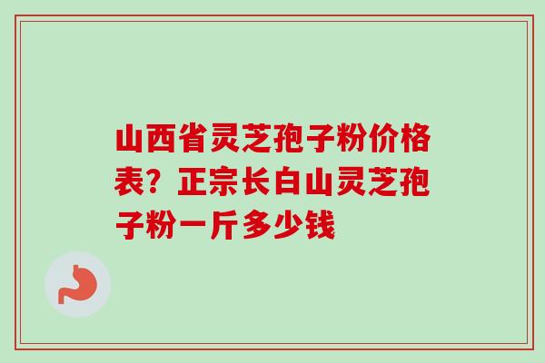 山西省灵芝孢子粉价格表？正宗长白山灵芝孢子粉一斤多少钱