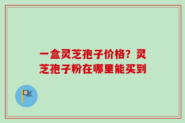 一盒灵芝孢子价格?灵芝孢子粉在哪里能买到 一盒灵芝孢子价格?灵芝孢子粉在哪里能买到