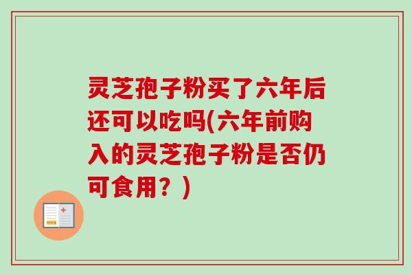 灵芝孢子粉买了六年后还可以吃吗(六年前购入的灵芝孢子粉是否仍可食用?) 灵芝孢子粉买了六年后还可以吃吗(六年前购入的灵芝孢子粉是否仍可食用?)
