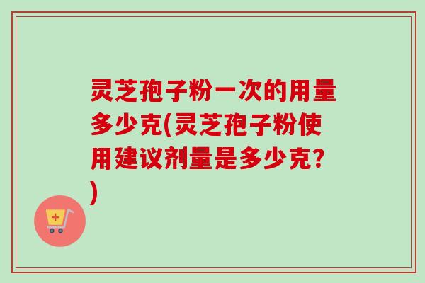 灵芝孢子粉一次的用量多少克(灵芝孢子粉使用建议剂量是多少克?) 灵芝孢子粉一次的用量多少克(灵芝孢子粉使用建议剂量是多少克?)