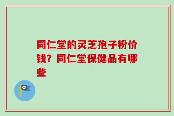 同仁堂的灵芝孢子粉价钱？同仁堂保健品有哪些