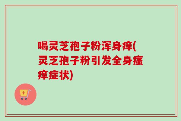 喝灵芝孢子粉浑身痒(灵芝孢子粉引发全身症状)