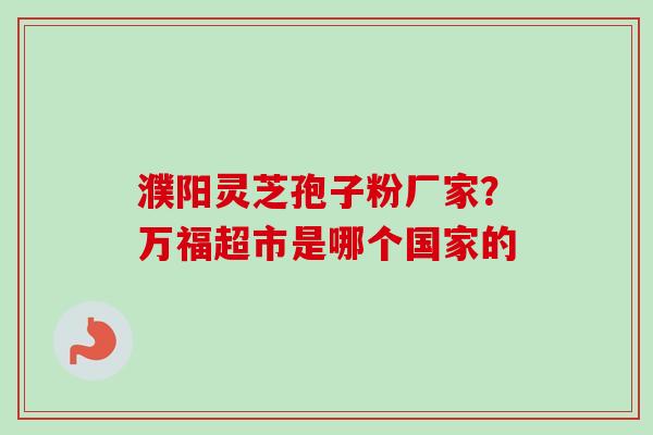 濮阳灵芝孢子粉厂家?万福超市是哪个国家的 濮阳灵芝孢子粉厂家?万福超市是哪个国家的