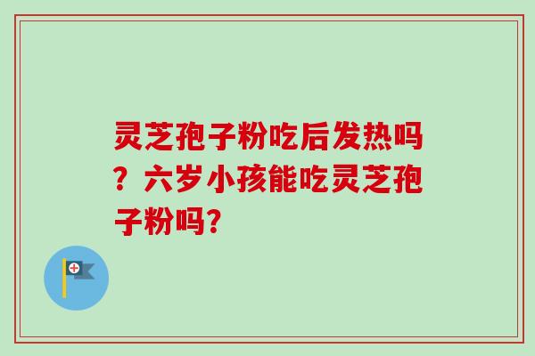 灵芝孢子粉吃后发热吗?六岁小孩能吃灵芝孢子粉吗? 灵芝孢子粉吃后发热吗?六岁小孩能吃灵芝孢子粉吗?