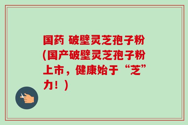 国药 破壁灵芝孢子粉(国产破壁灵芝孢子粉上市,健康始于“芝”力!) 国药 破壁灵芝孢子粉(国产破壁灵芝孢子粉上市,健康始于“芝”力!)