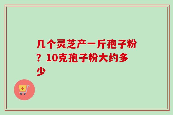 几个灵芝产一斤孢子粉?10克孢子粉大约多少 几个灵芝产一斤孢子粉?10克孢子粉大约多少