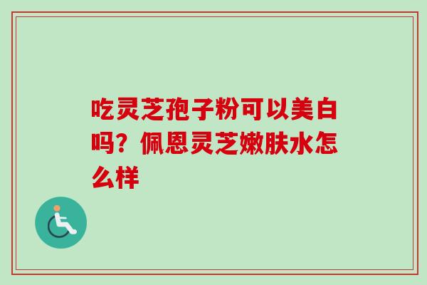 吃灵芝孢子粉可以美白吗?佩恩灵芝嫩肤水怎么样 吃灵芝孢子粉可以美白吗?佩恩灵芝嫩肤水怎么样