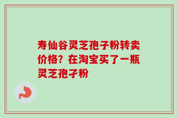 寿仙谷灵芝孢子粉转卖价格?在淘宝买了一瓶灵芝孢孑粉 寿仙谷灵芝孢子粉转卖价格?在淘宝买了一瓶灵芝孢孑粉
