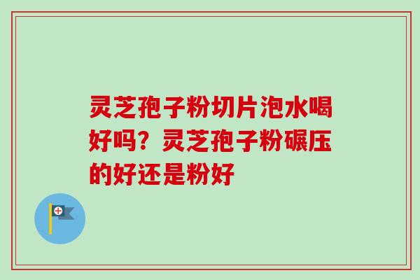 灵芝孢子粉切片泡水喝好吗？灵芝孢子粉碾压的好还是粉好