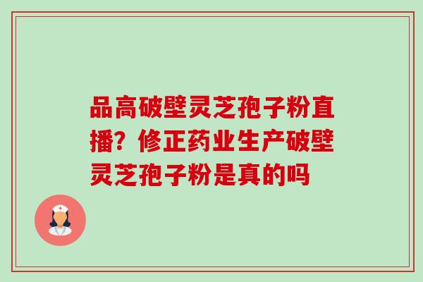 品高破壁灵芝孢子粉直播？修正药业生产破壁灵芝孢子粉是真的吗