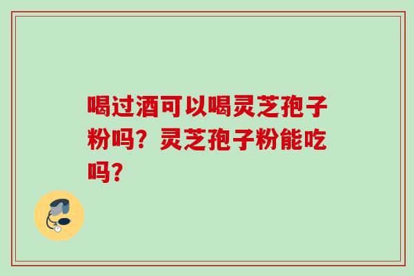 喝过酒可以喝灵芝孢子粉吗?灵芝孢子粉能吃吗? 喝过酒可以喝灵芝孢子粉吗?灵芝孢子粉能吃吗?