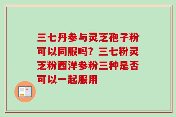 三七丹参与灵芝孢子粉可以同服吗?三七粉灵芝粉西洋参粉三种是否可以一起服用 三七丹参与灵芝孢子粉可以同服吗?三七粉灵芝粉西洋参粉三种是否可以一起服用