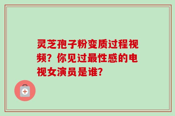 灵芝孢子粉变质过程视频?你见过性感的电视女演员是谁? 灵芝孢子粉变质过程视频?你见过性感的电视女演员是谁?