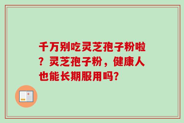 千万别吃灵芝孢子粉啦?灵芝孢子粉,健康人也能长期服用吗? 千万别吃灵芝孢子粉啦?灵芝孢子粉,健康人也能长期服用吗?