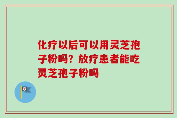 以后可以用灵芝孢子粉吗?患者能吃灵芝孢子粉吗 以后可以用灵芝孢子粉吗?患者能吃灵芝孢子粉吗