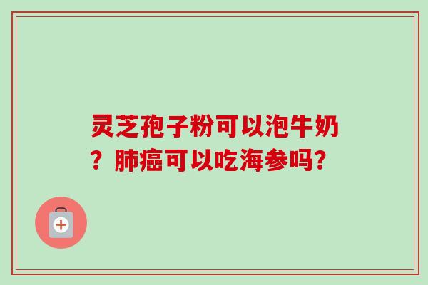 灵芝孢子粉可以泡牛奶?可以吃海参吗? 灵芝孢子粉可以泡牛奶?可以吃海参吗?