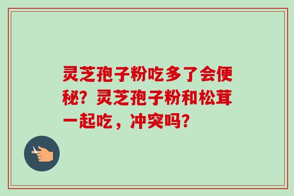 灵芝孢子粉吃多了会？灵芝孢子粉和松茸一起吃，冲突吗？