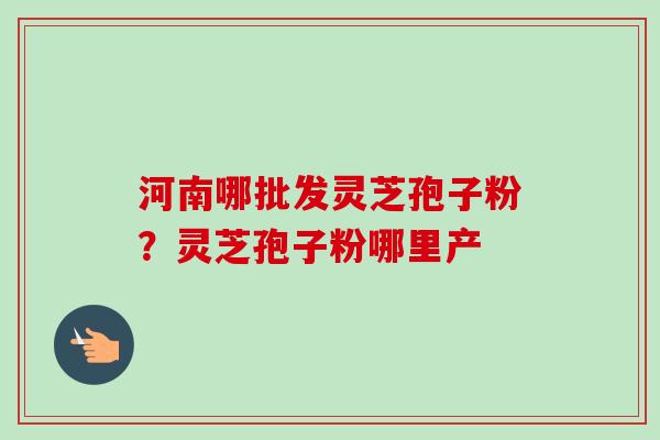 河南哪批发灵芝孢子粉?灵芝孢子粉哪里产 河南哪批发灵芝孢子粉?灵芝孢子粉哪里产