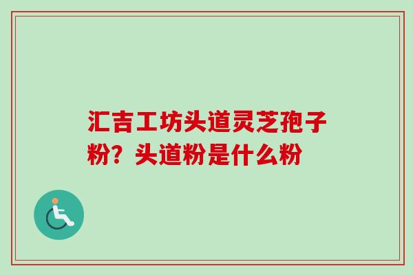汇吉工坊头道灵芝孢子粉？头道粉是什么粉