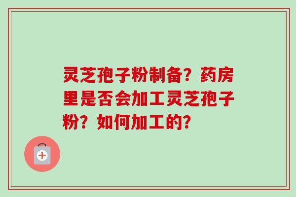 灵芝孢子粉制备?药房里是否会加工灵芝孢子粉?如何加工的? 灵芝孢子粉制备?药房里是否会加工灵芝孢子粉?如何加工的?