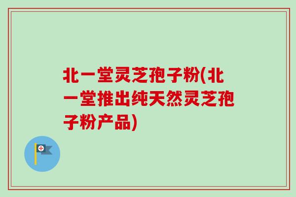 北一堂灵芝孢子粉(北一堂推出纯天然灵芝孢子粉产品) 北一堂灵芝孢子粉(北一堂推出纯天然灵芝孢子粉产品)