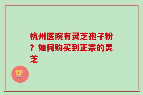 杭州医院有灵芝孢子粉?如何购买到正宗的灵芝 杭州医院有灵芝孢子粉?如何购买到正宗的灵芝
