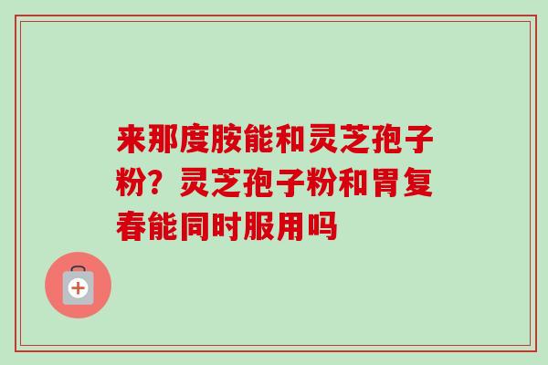 来那度胺能和灵芝孢子粉?灵芝孢子粉和胃复春能同时服用吗 来那度胺能和灵芝孢子粉?灵芝孢子粉和胃复春能同时服用吗