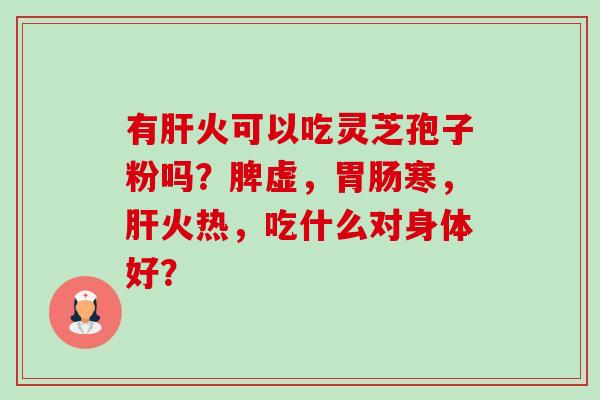 有火可以吃灵芝孢子粉吗?脾虚,寒,火热,吃什么对身体好? 有火可以吃灵芝孢子粉吗?脾虚,寒,火热,吃什么对身体好?