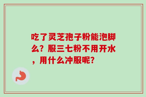 吃了灵芝孢子粉能泡脚么？服三七粉不用开水，用什么冲服呢？