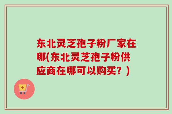 东北灵芝孢子粉厂家在哪(东北灵芝孢子粉供应商在哪可以购买?) 东北灵芝孢子粉厂家在哪(东北灵芝孢子粉供应商在哪可以购买?)