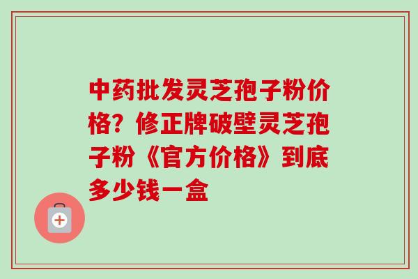 批发灵芝孢子粉价格?修正牌破壁灵芝孢子粉《官方价格》到底多少钱一盒 批发灵芝孢子粉价格?修正牌破壁灵芝孢子粉《官方价格》到底多少钱一盒